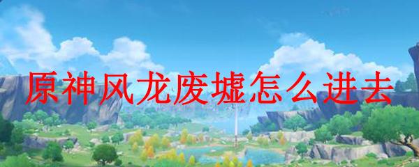 原神中风龙废墟怎么解锁：详细攻略分享！