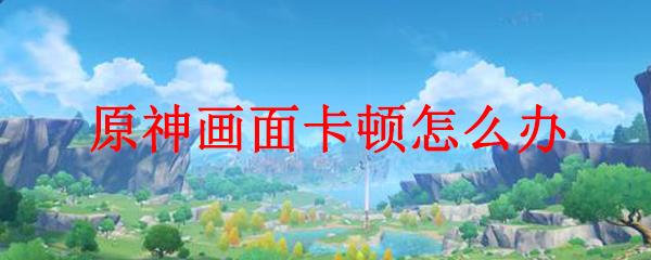 原神手游太卡怎么办？教你几招提升游戏流畅度