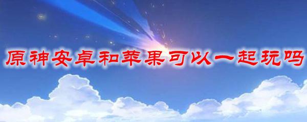 苹果原神和安卓原神能一起玩吗 原神安卓版和苹果版可以一起玩吗