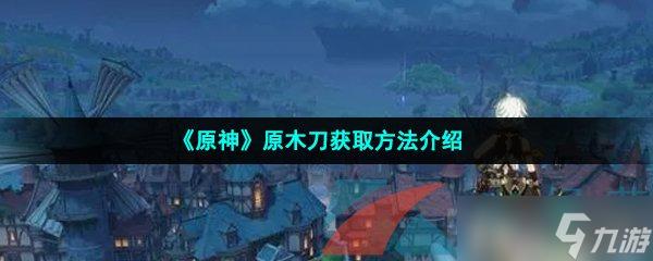 原神原木刀哪里打造 如何在《原神》中获取原木刀