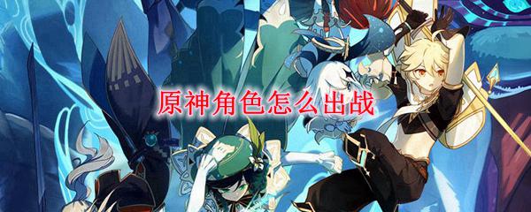 原神怎么选择角色出战 原神角色出战技巧