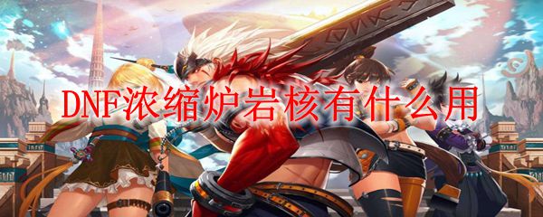 dnf浓缩炉岩核有啥用 DNF浓缩炉岩核可以用来制作什么装备